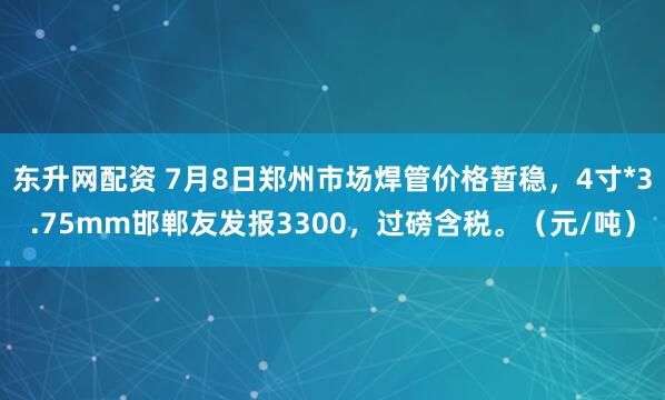 东升网配资 7月8日郑州市场焊管价格暂稳，4寸*3.75mm邯郸友发报3300，过磅含税。（元/吨）