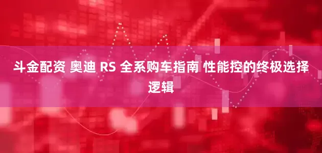 斗金配资 奥迪 RS 全系购车指南 性能控的终极选择逻辑