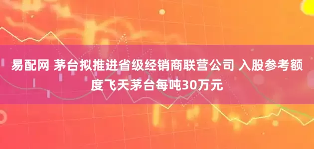 易配网 茅台拟推进省级经销商联营公司 入股参考额度飞天茅台每吨30万元