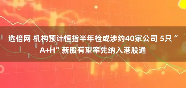 选倍网 机构预计恒指半年检或涉约40家公司 5只“A+H”新股有望率先纳入港股通