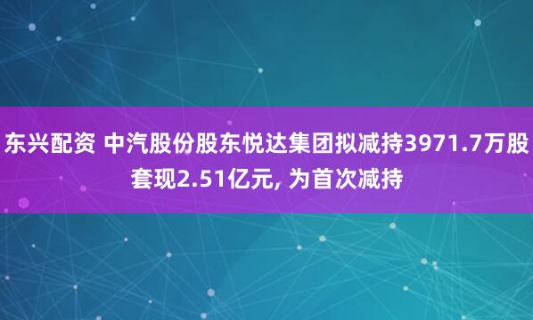 东兴配资 中汽股份股东悦达集团拟减持3971.7万股套现2.51亿元, 为首次减持