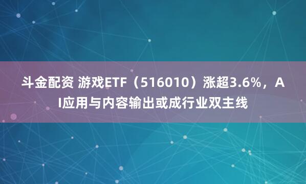 斗金配资 游戏ETF（516010）涨超3.6%，AI应用与内容输出或成行业双主线