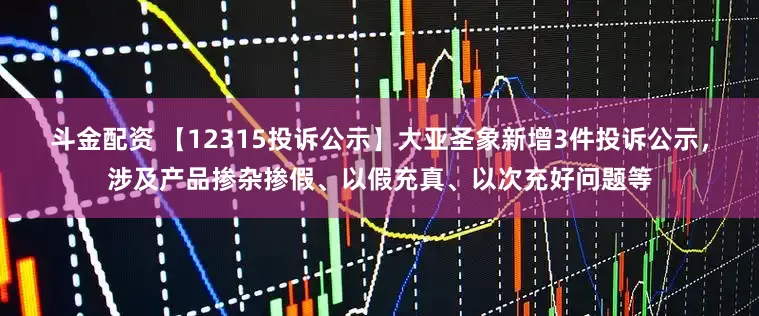 斗金配资 【12315投诉公示】大亚圣象新增3件投诉公示，涉及产品掺杂掺假、以假充真、以次充好问题等