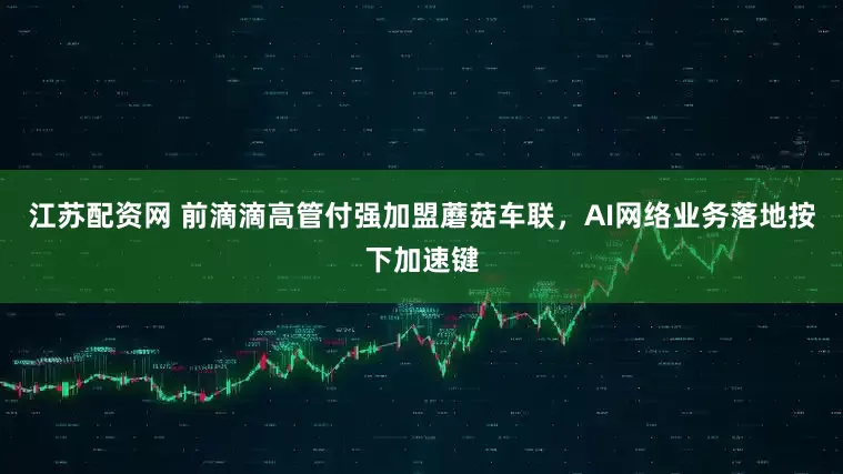 江苏配资网 前滴滴高管付强加盟蘑菇车联，AI网络业务落地按下加速键