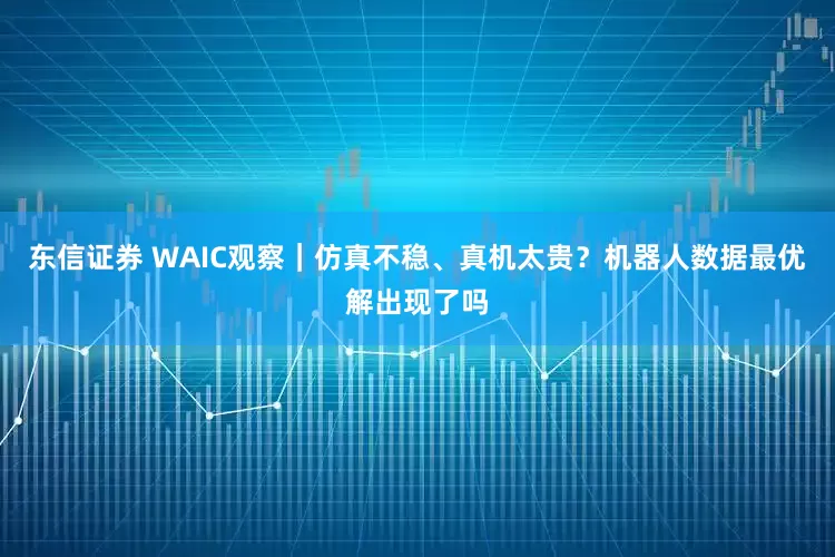 东信证券 WAIC观察｜仿真不稳、真机太贵？机器人数据最优解出现了吗
