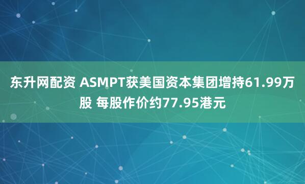 东升网配资 ASMPT获美国资本集团增持61.99万股 每股作价约77.95港元