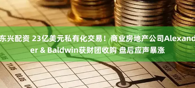 东兴配资 23亿美元私有化交易！商业房地产公司Alexander & Baldwin获财团收购 盘后应声暴涨