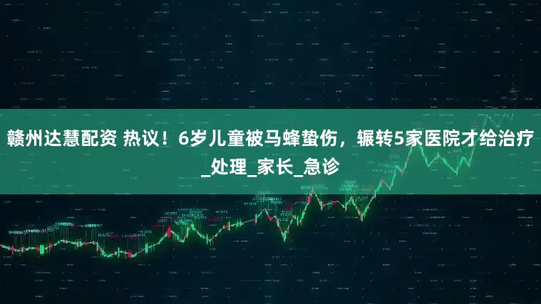 赣州达慧配资 热议！6岁儿童被马蜂蛰伤，辗转5家医院才给治疗_处理_家长_急诊
