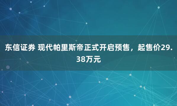 东信证券 现代帕里斯帝正式开启预售，起售价29.38万元