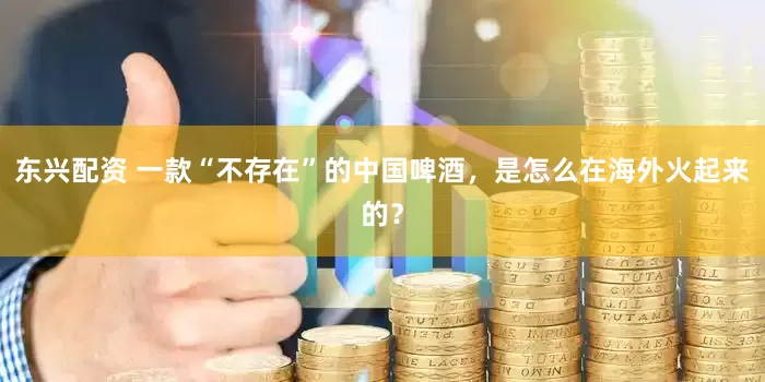 东兴配资 一款“不存在”的中国啤酒,是怎么在海外火起来的?