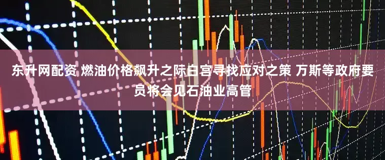 东升网配资 燃油价格飙升之际白宫寻找应对之策 万斯等政府要员将会见石油业高管