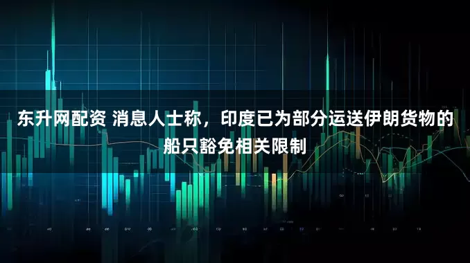 东升网配资 消息人士称，印度已为部分运送伊朗货物的船只豁免相关限制