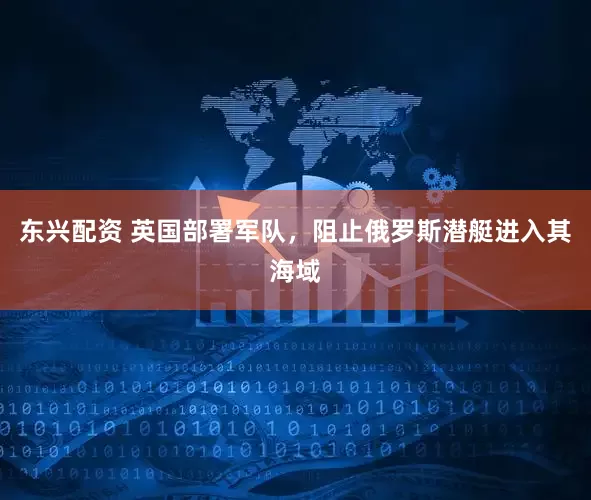 东兴配资 英国部署军队，阻止俄罗斯潜艇进入其海域