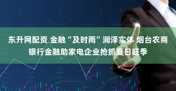 东升网配资 金融“及时雨”润泽实体 烟台农商银行金融助家电企业抢抓夏日旺季