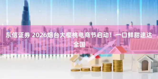 东信证券 2026烟台大樱桃电商节启动！一口鲜甜速达全国