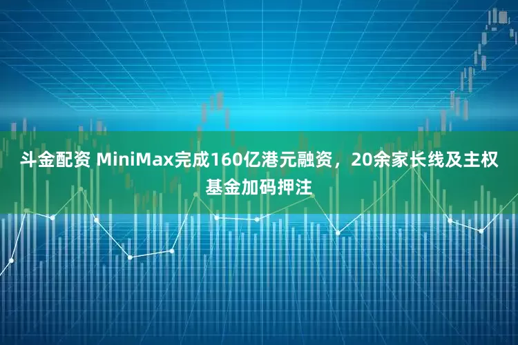 斗金配资 MiniMax完成160亿港元融资，20余家长线及主权基金加码押注